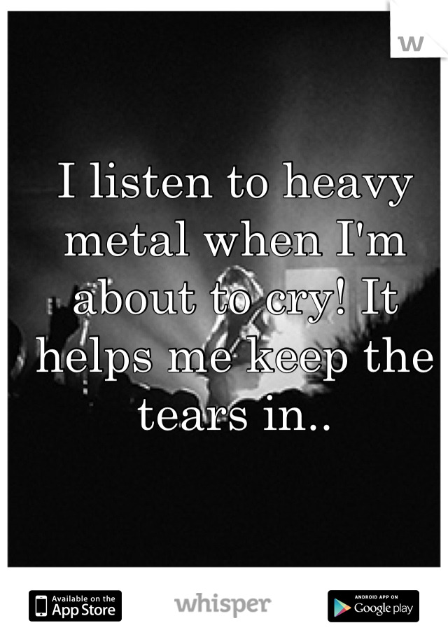 I listen to heavy metal when I'm about to cry! It helps me keep the tears in..