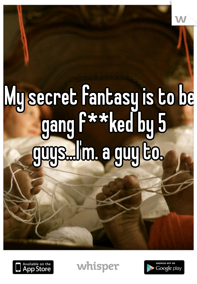 My secret fantasy is to be  gang f**ked by 5 guys...I'm. a guy to.   