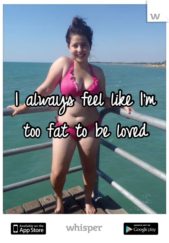 I always feel like I'm too fat to be loved