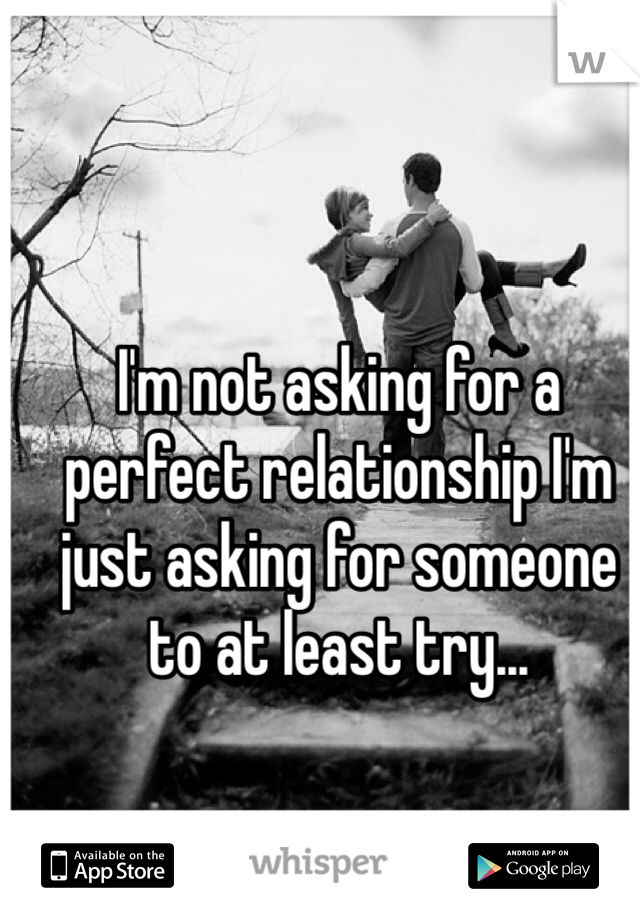 I'm not asking for a perfect relationship I'm just asking for someone to at least try... 