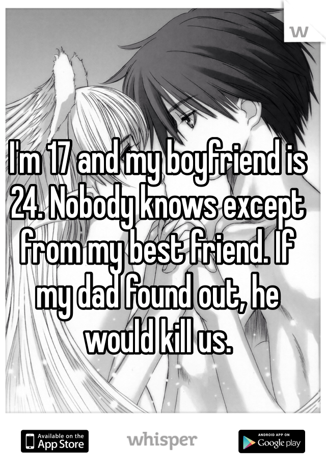 I'm 17 and my boyfriend is 24. Nobody knows except from my best friend. If my dad found out, he would kill us.