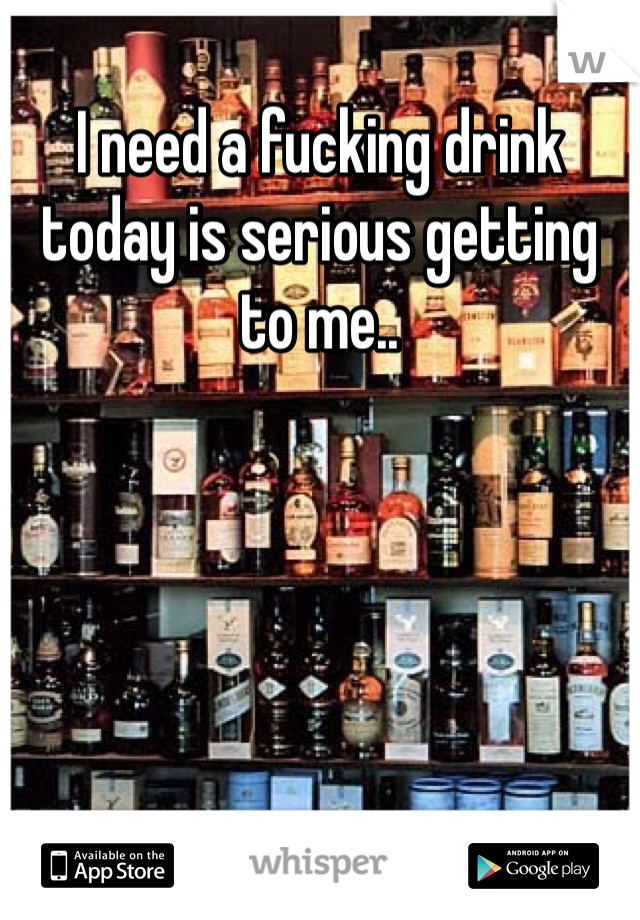 I need a fucking drink today is serious getting to me..
