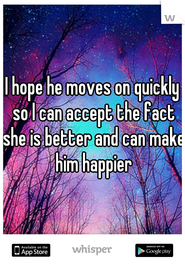 I hope he moves on quickly so I can accept the fact she is better and can make him happier