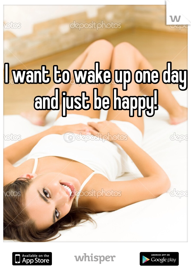 I want to wake up one day and just be happy!