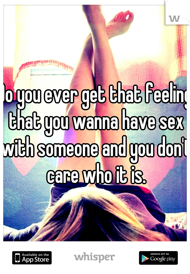 Do you ever get that feeling that you wanna have sex with someone and you don't care who it is.