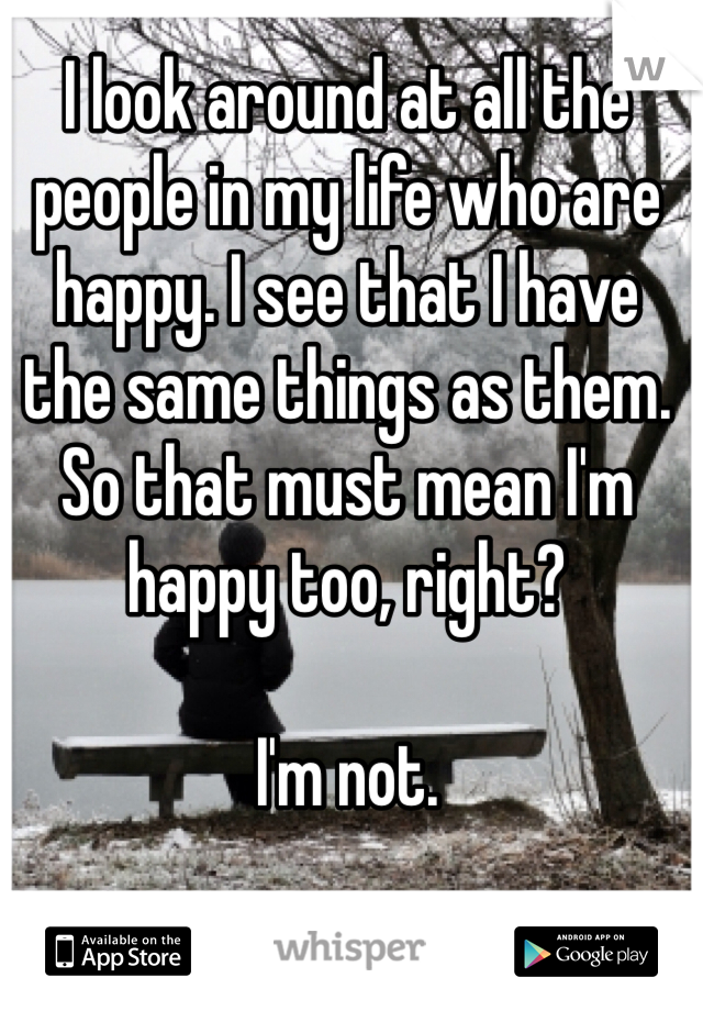 I look around at all the people in my life who are happy. I see that I have the same things as them. So that must mean I'm happy too, right? 

I'm not. 