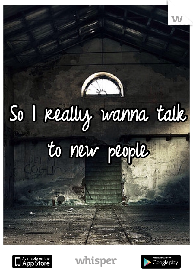 So I really wanna talk to new people