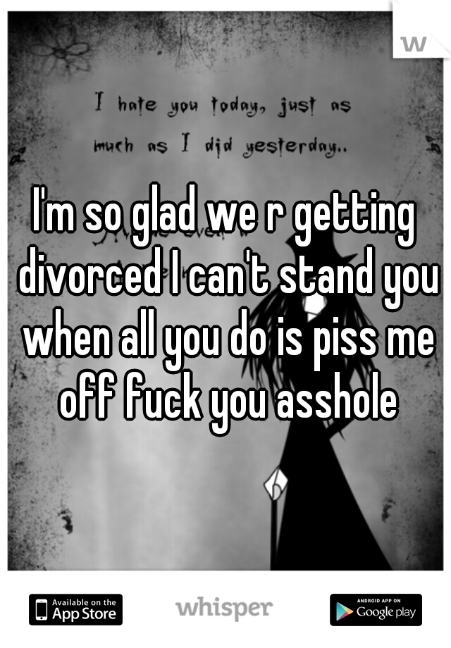 I'm so glad we r getting divorced I can't stand you when all you do is piss me off fuck you asshole
