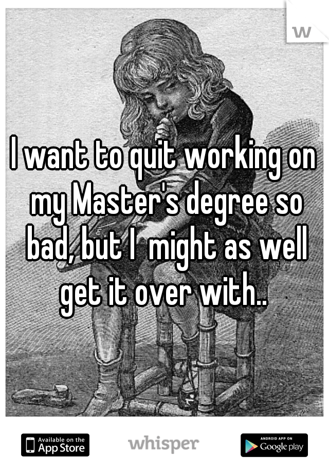 I want to quit working on my Master's degree so bad, but I  might as well get it over with.. 