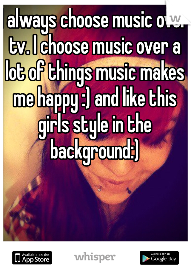 I always choose music over tv. I choose music over a lot of things music makes me happy :) and like this girls style in the background:) 