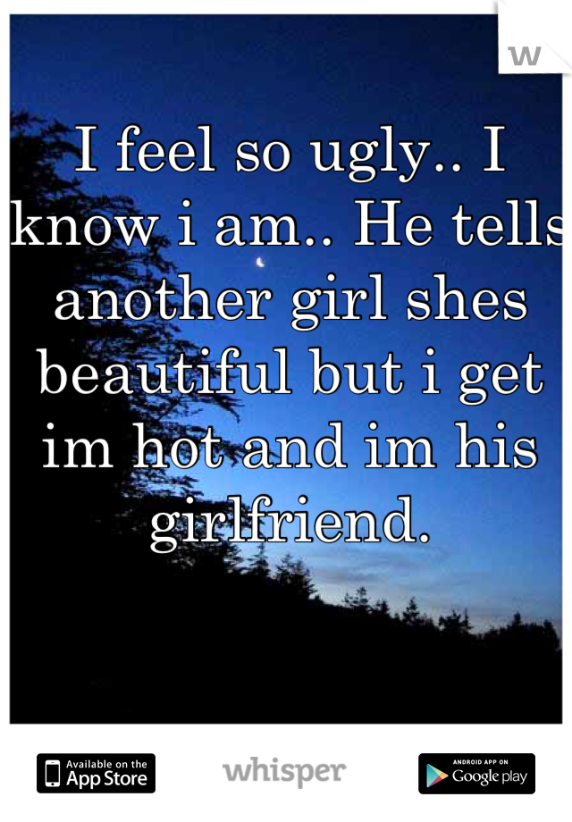 I feel so ugly.. I know i am.. He tells another girl shes beautiful but i get im hot and im his girlfriend.