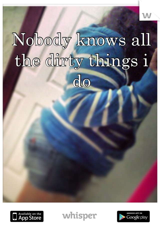Nobody knows all the dirty things i do
