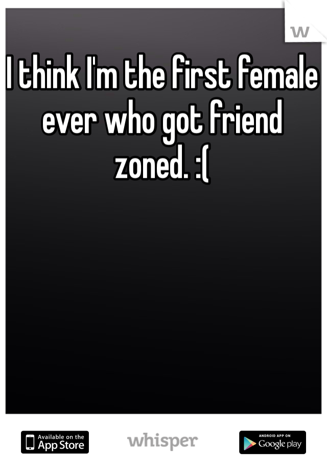 I think I'm the first female ever who got friend zoned. :( 