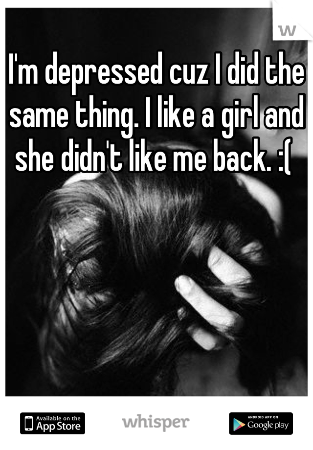 I'm depressed cuz I did the same thing. I like a girl and she didn't like me back. :( 