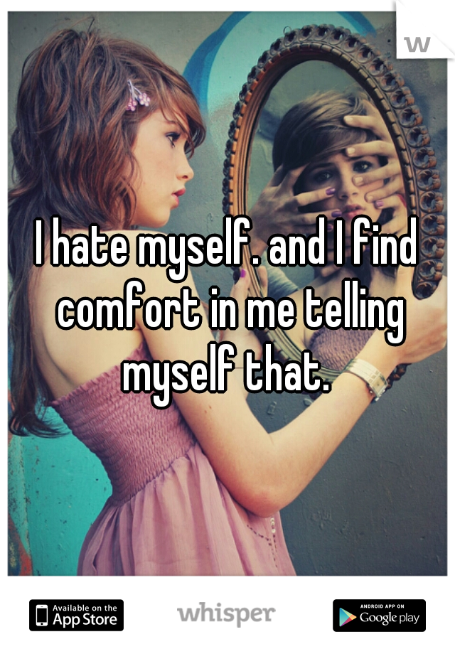 I hate myself. and I find comfort in me telling myself that. 