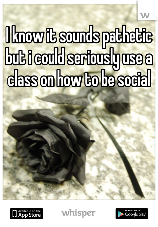 I know it sounds pathetic but i could seriously use a class on how to be social