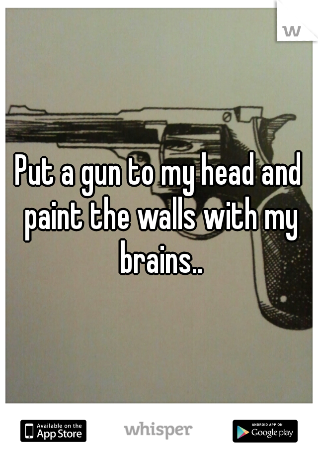 Put a gun to my head and paint the walls with my brains..