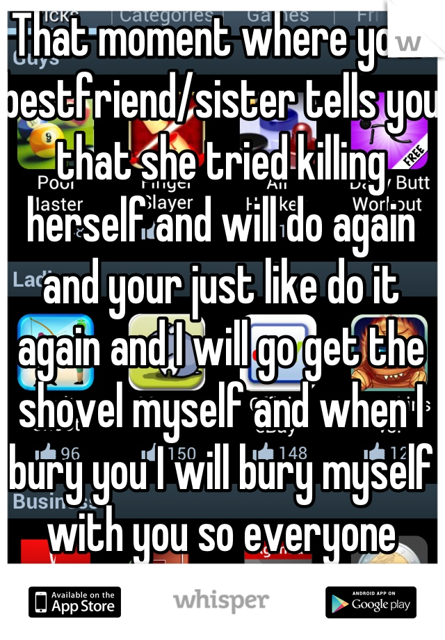 That moment where your bestfriend/sister tells you that she tried killing herself and will do again and your just like do it again and I will go get the shovel myself and when I bury you I will bury myself with you so everyone knows we died together. And that will never change!!