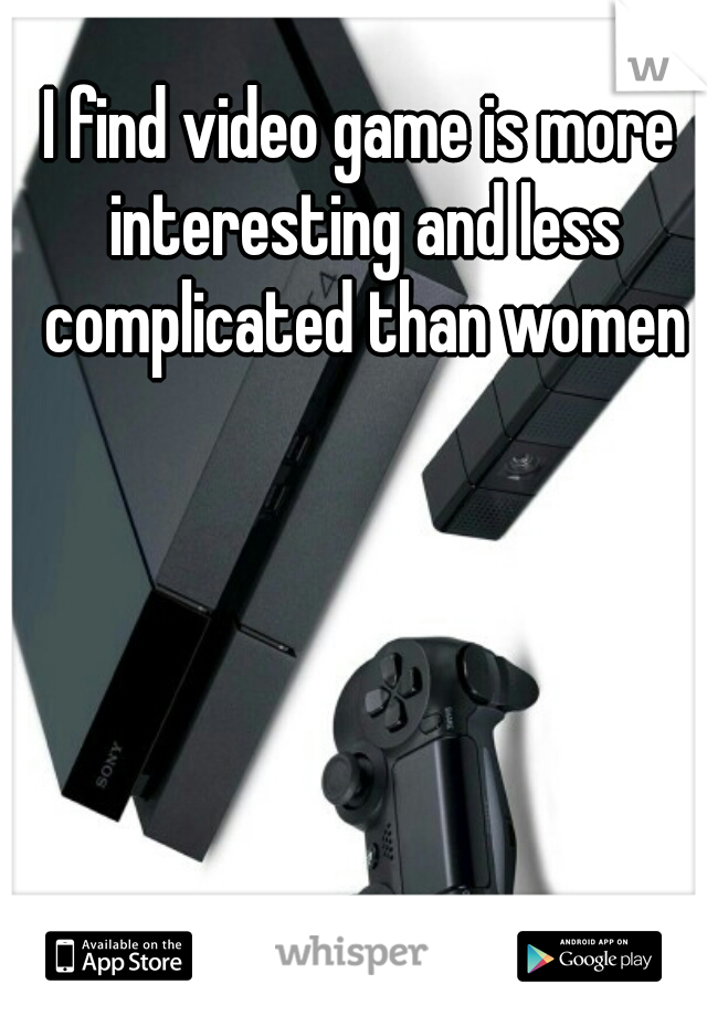 I find video game is more interesting and less complicated than women