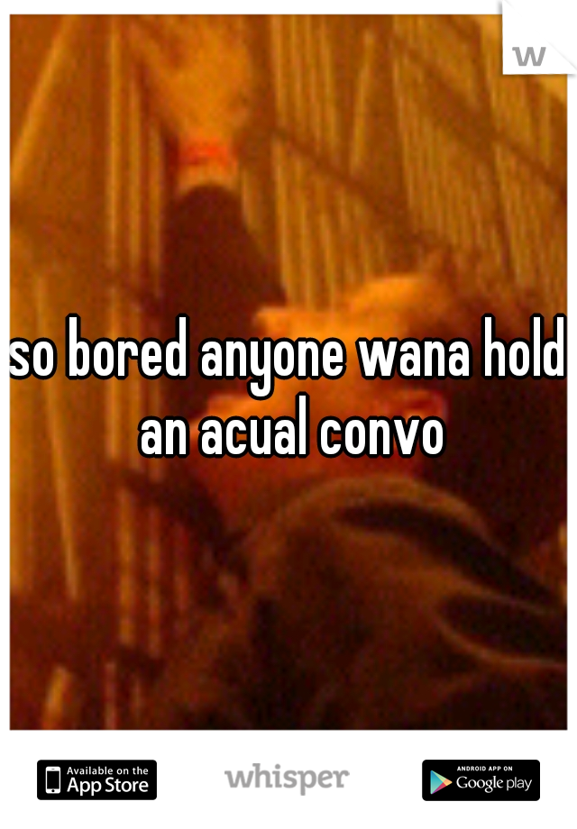 so bored anyone wana hold an acual convo