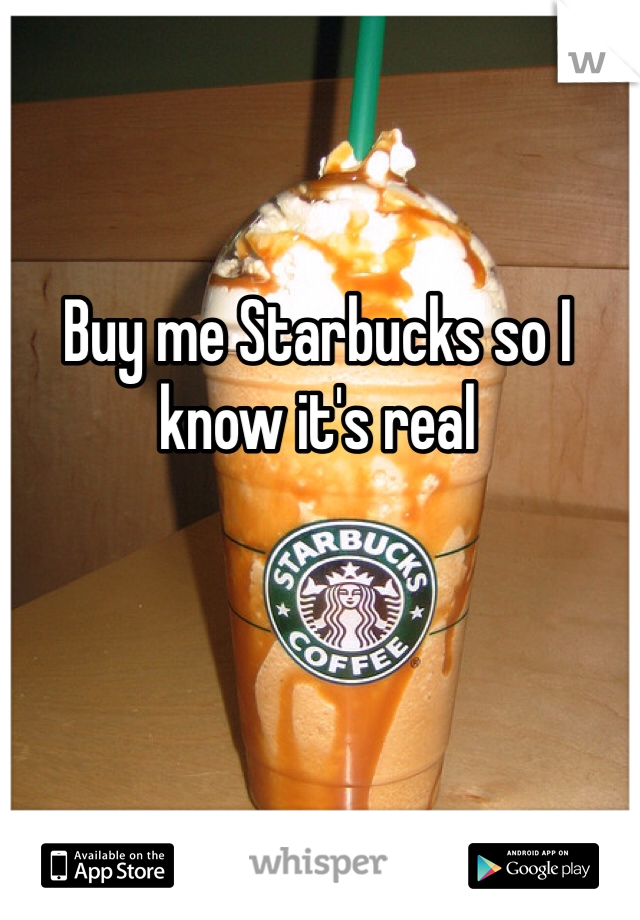 Buy me Starbucks so I know it's real 