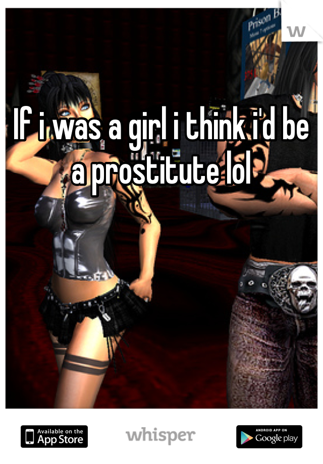 If i was a girl i think i'd be a prostitute lol