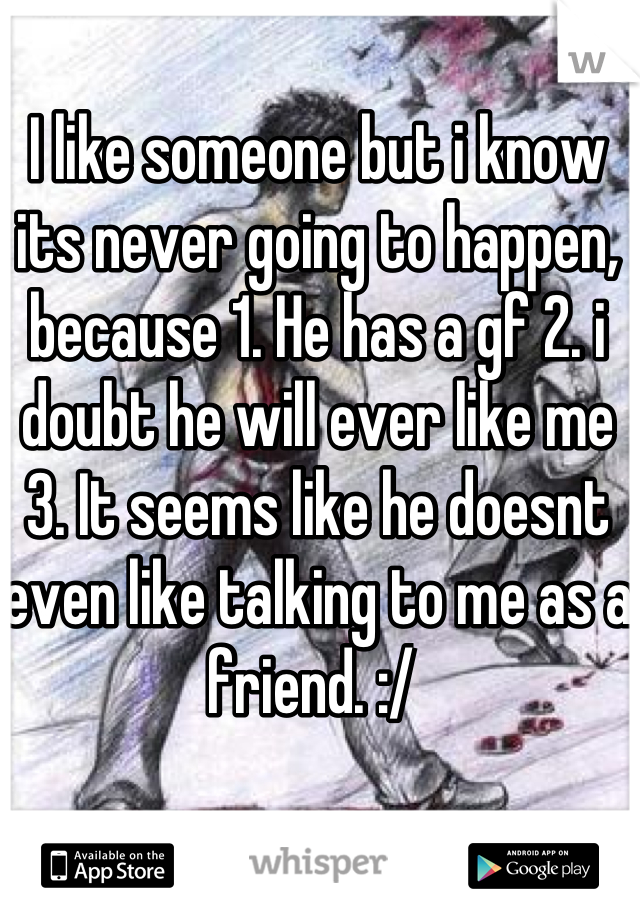 I like someone but i know its never going to happen, because 1. He has a gf 2. i doubt he will ever like me 3. It seems like he doesnt even like talking to me as a friend. :/ 
