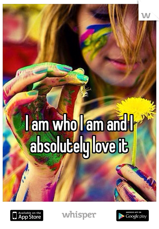 I am who I am and I absolutely love it 

