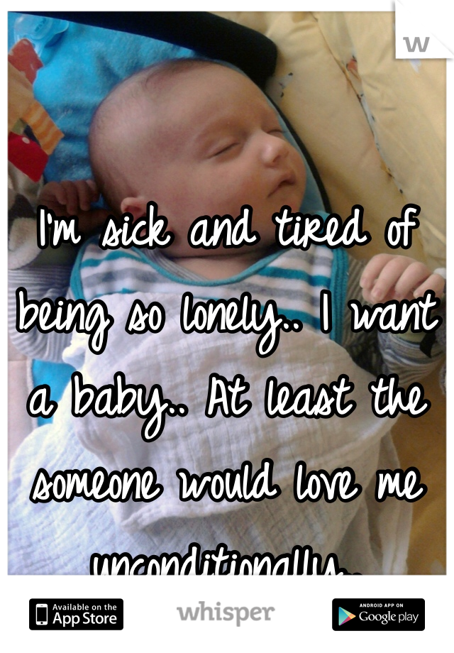 I'm sick and tired of being so lonely.. I want a baby.. At least the someone would love me unconditionally.. 