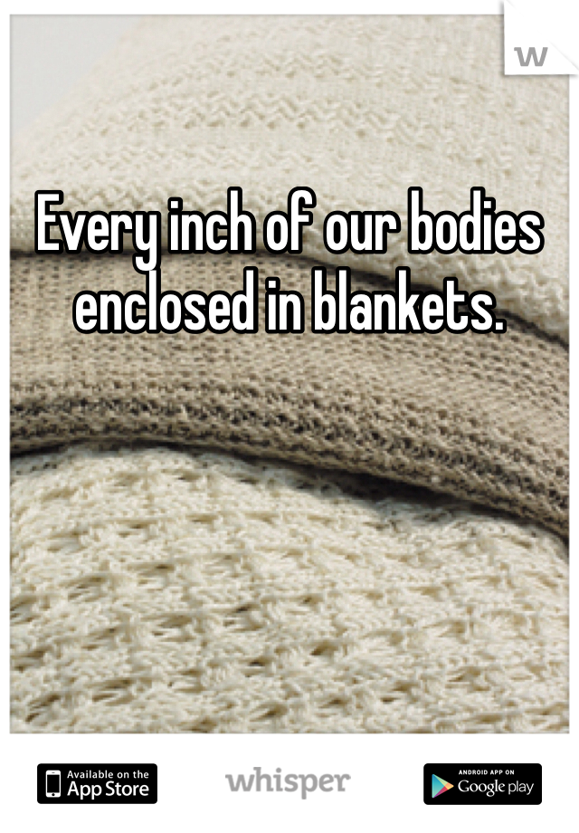 Every inch of our bodies enclosed in blankets. 