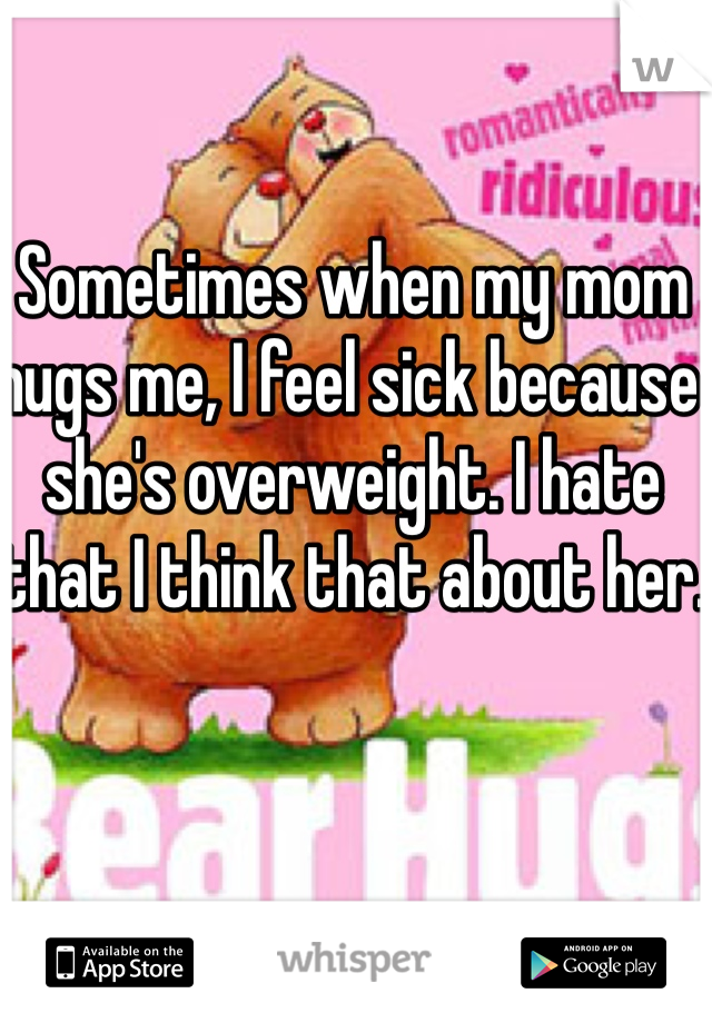Sometimes when my mom hugs me, I feel sick because she's overweight. I hate that I think that about her.