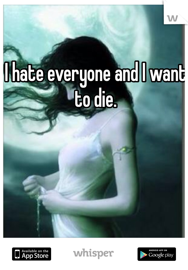 I hate everyone and I want to die. 