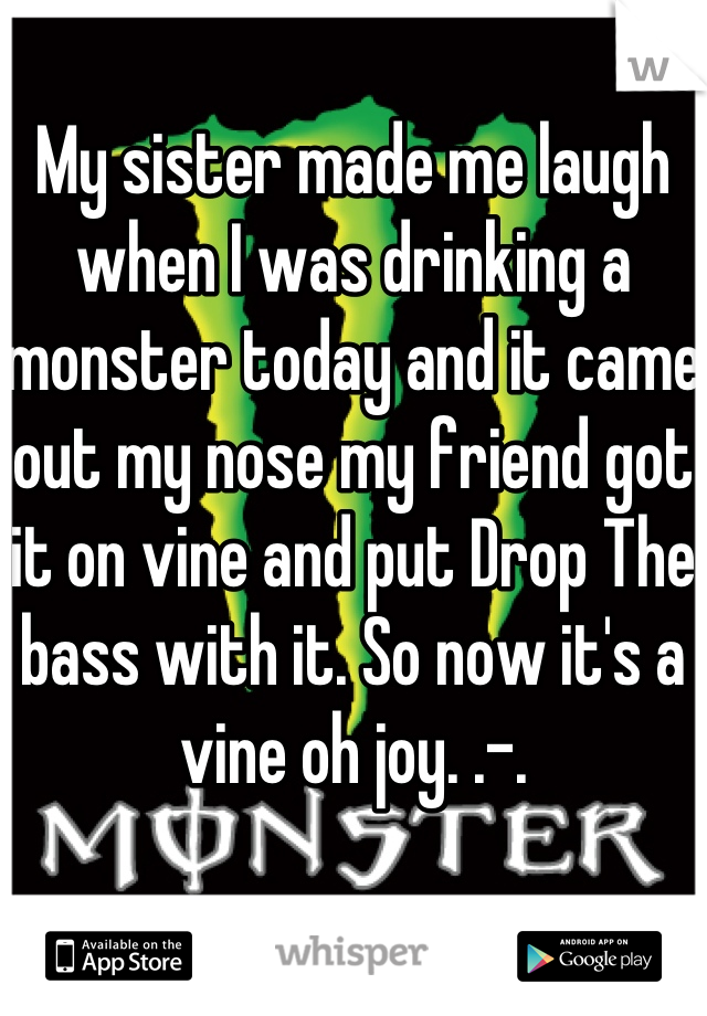 My sister made me laugh when I was drinking a monster today and it came out my nose my friend got it on vine and put Drop The bass with it. So now it's a vine oh joy. .-.