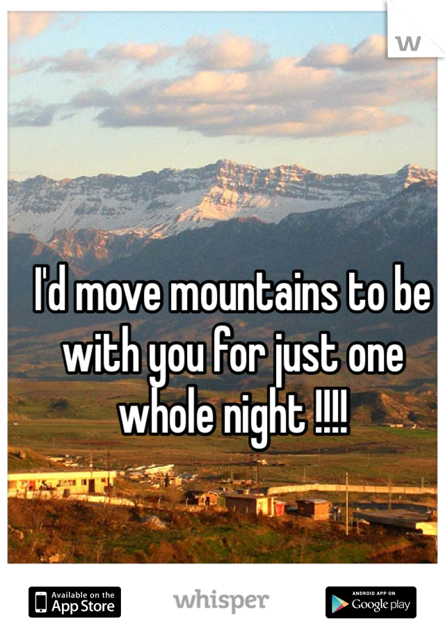 I'd move mountains to be with you for just one whole night !!!!