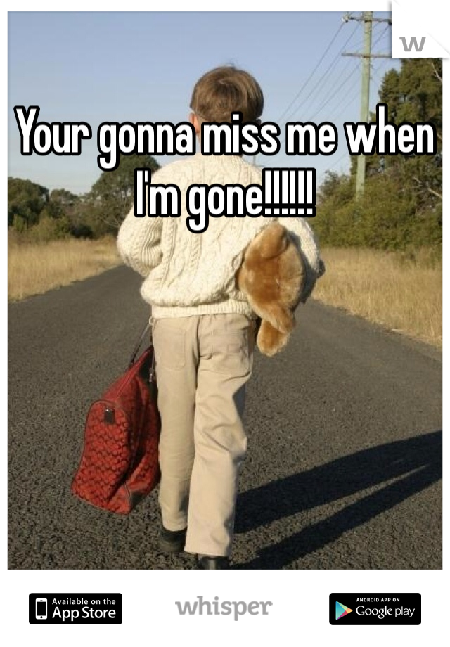 Your gonna miss me when I'm gone!!!!!!