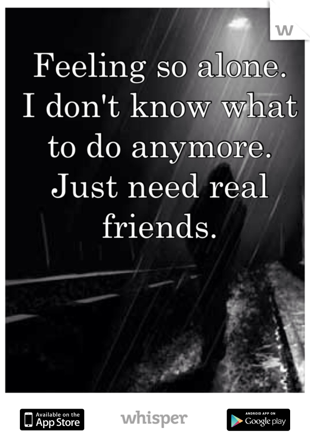Feeling so alone. 
I don't know what 
to do anymore. 
Just need real friends. 