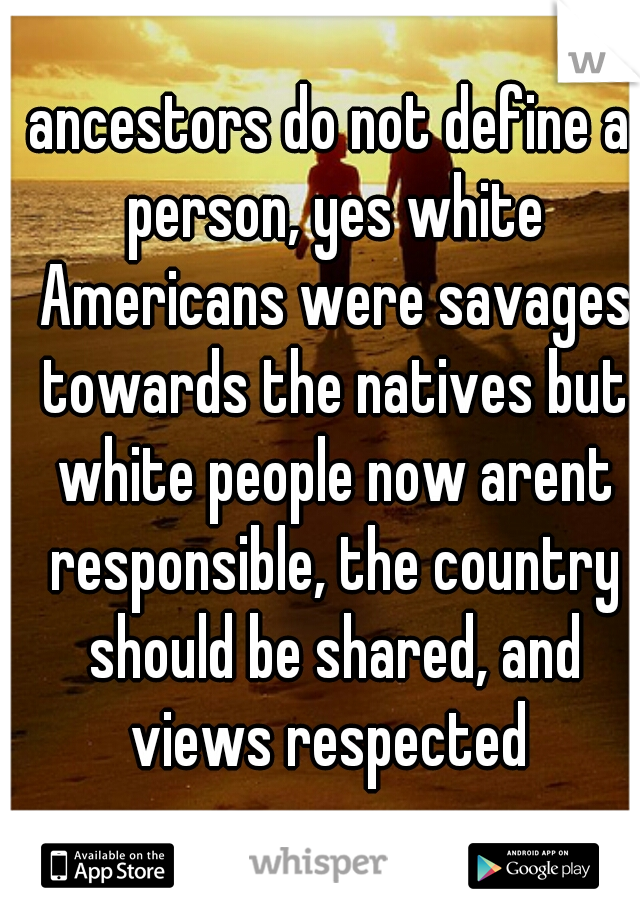 ancestors do not define a person, yes white Americans were savages towards the natives but white people now arent responsible, the country should be shared, and views respected 