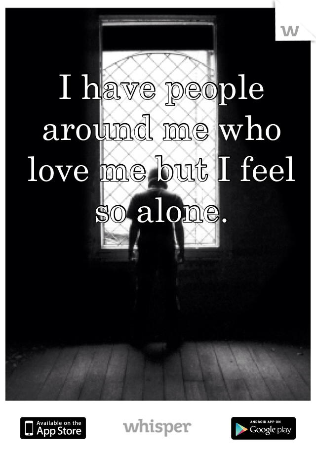 I have people around me who love me but I feel so alone.