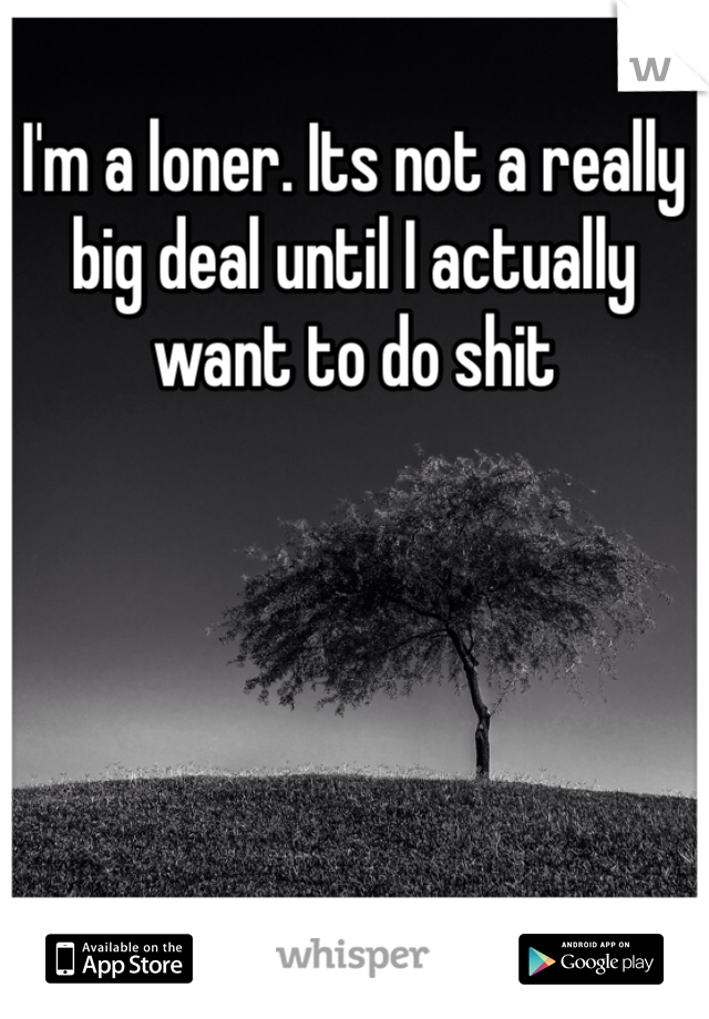 I'm a loner. Its not a really big deal until I actually want to do shit