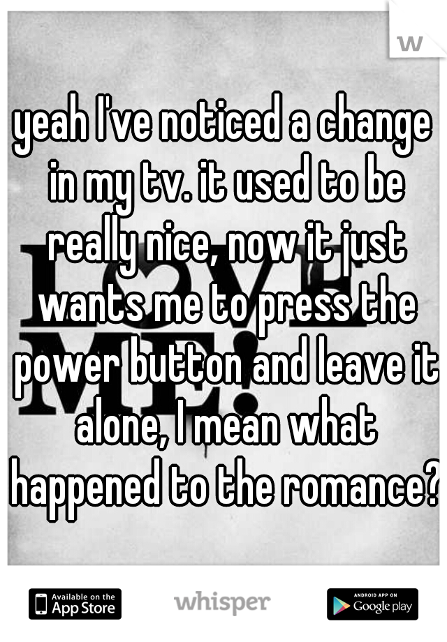 yeah I've noticed a change in my tv. it used to be really nice, now it just wants me to press the power button and leave it alone, I mean what happened to the romance?