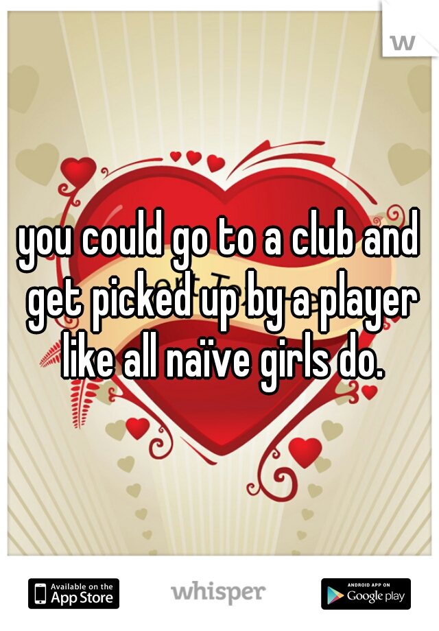 you could go to a club and get picked up by a player like all naïve girls do.