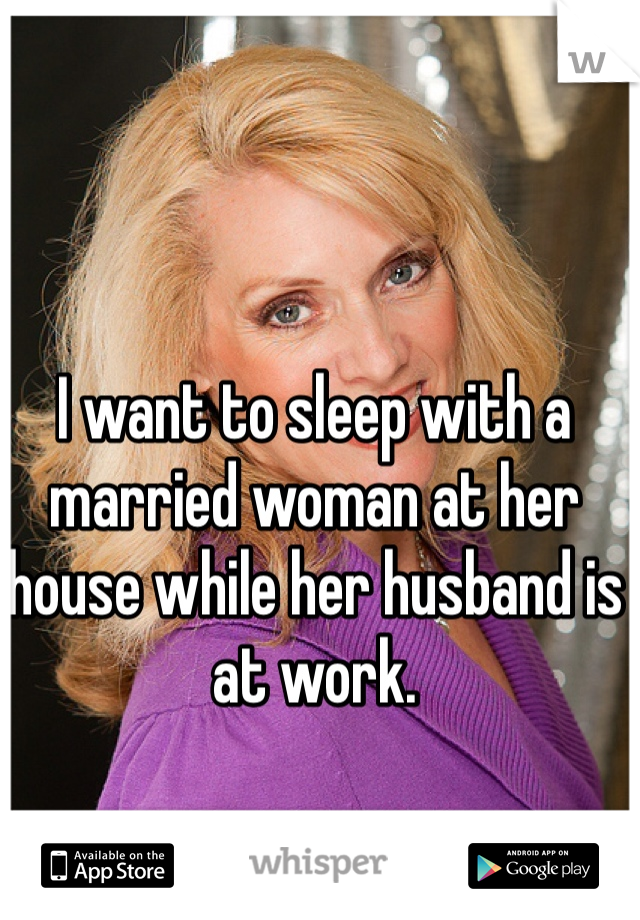 I want to sleep with a married woman at her house while her husband is at work.