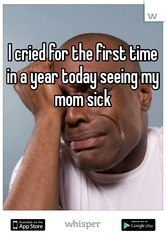 I cried for the first time in a year today seeing my mom sick 
