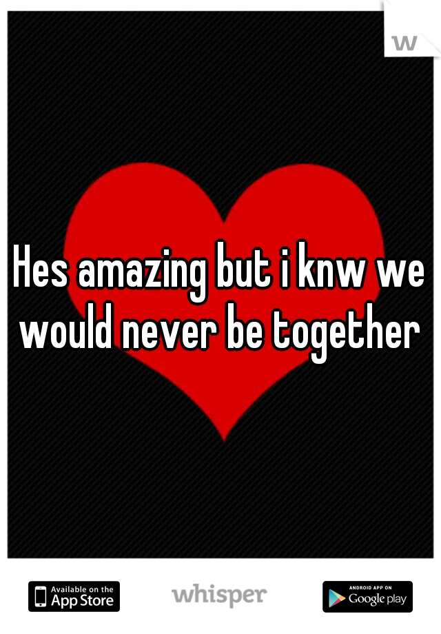 Hes amazing but i knw we would never be together 