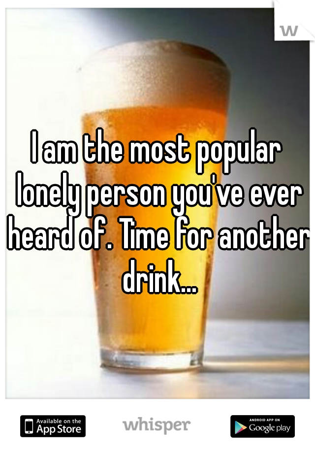 I am the most popular lonely person you've ever heard of. Time for another drink...