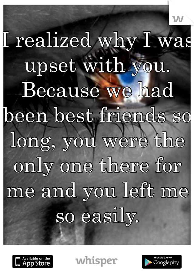 
I realized why I was upset with you. Because we had been best friends so long, you were the only one there for me and you left me so easily.