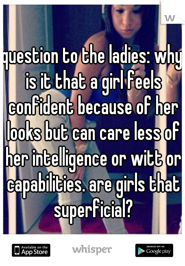 question to the ladies: why is it that a girl feels confident because of her looks but can care less of her intelligence or witt or capabilities. are girls that superficial?