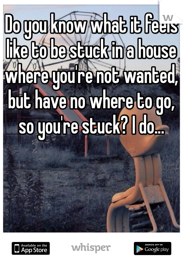 Do you know what it feels like to be stuck in a house where you're not wanted, but have no where to go, so you're stuck? I do...