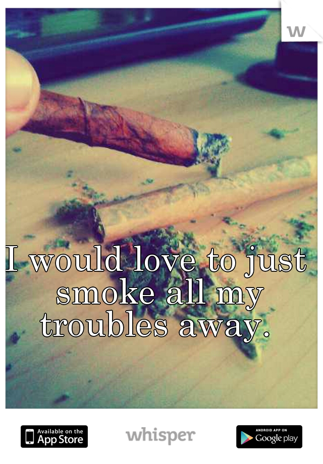 I would love to just smoke all my troubles away. 
