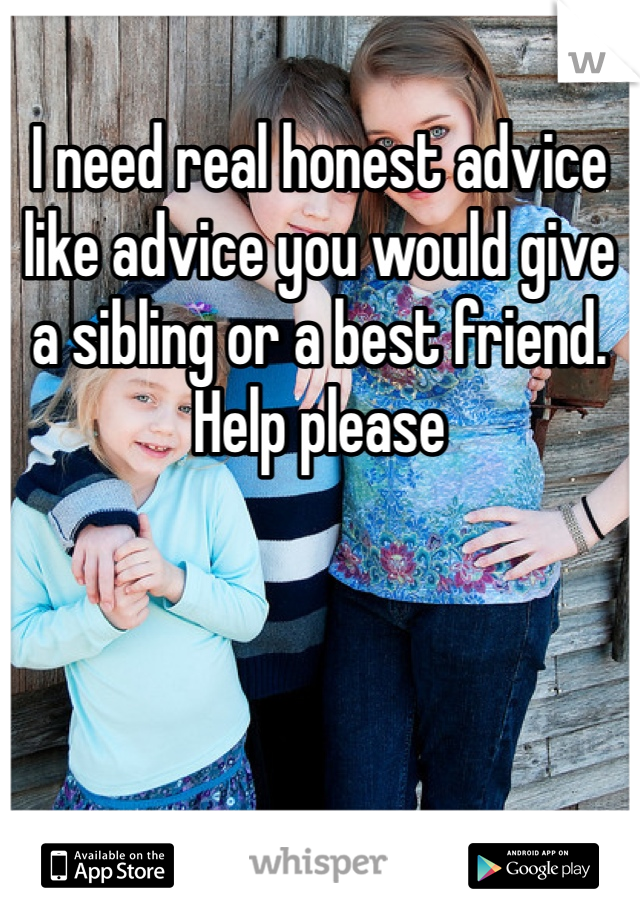 I need real honest advice like advice you would give a sibling or a best friend. Help please 